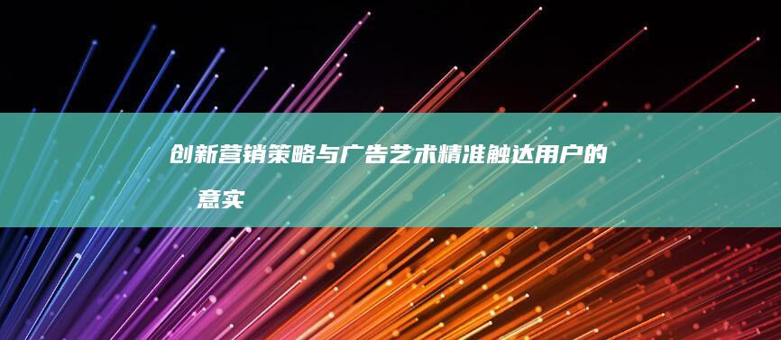 创新营销策略与广告艺术：精准触达用户的创意实践